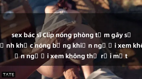 sex bác sĩ Clip nóng phòng tắm gây sốt: Cận cảnh khoảnh khắc nóng bỏng khiến người xem không thể rời mắt