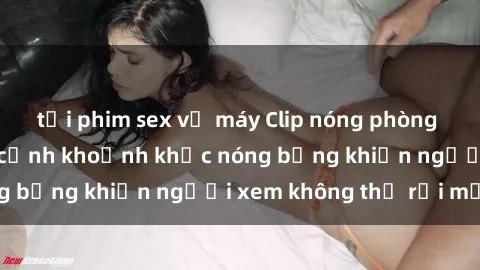 tải phim sex về máy Clip nóng phòng tắm gây sốt: Cận cảnh khoảnh khắc nóng bỏng khiến người xem không thể rời mắt