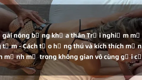 gái nóng bỏng khỏa thân Trải nghiệm mới lạ với sex phòng tắm - Cách tạo hứng thú và kích thích mạnh mẽ trong không gian vô cùng gợi cảm và lãng mạn