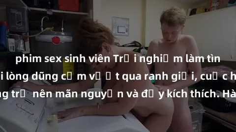 phim sex sinh viên Trải nghiệm làm tình ngoài đường: Khi lòng dũng cảm vượt qua ranh giới, cuộc hẹn nơi công cộng trở nên mãn nguyện và đầy kích thích. Hành vi nguy hiểm, nhưng cũng tạo nên cảm giác m