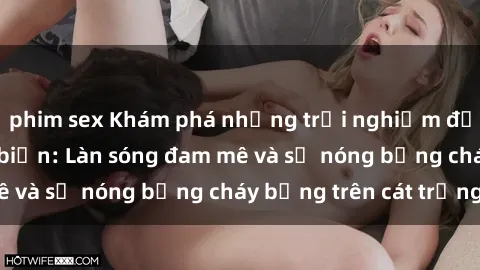 phim sex Khám phá những trải nghiệm độc đáo tại sex bãi biển: Làn sóng đam mê và sự nóng bỏng cháy bỏng trên cát trắng