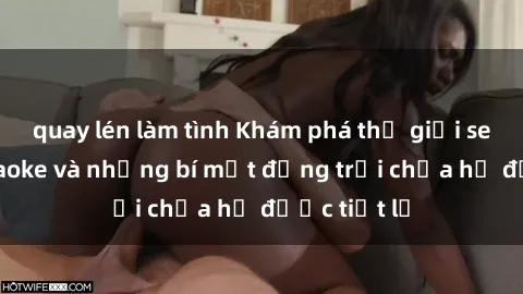 quay lén làm tình Khám phá thế giới sex quán karaoke và những bí mật động trời chưa hề được tiết lộ