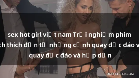 sex hot girl việt nam Trải nghiệm phim sex : Sự kích thích đến từ những cảnh quay độc đáo và hấp dẫn