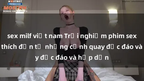 sex milf việt nam Trải nghiệm phim sex : Sự kích thích đến từ những cảnh quay độc đáo và hấp dẫn