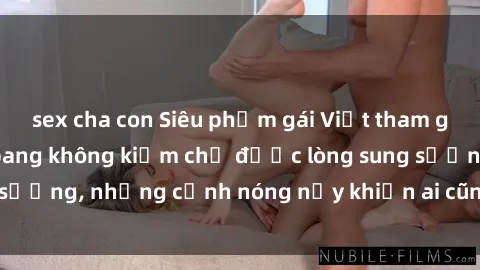 sex cha con Siêu phẩm gái Việt tham gia trong buổi gangbang không kiềm chế được lòng sung sướng, những cảnh nóng nảy khiến ai cũng phải mãn nhãn