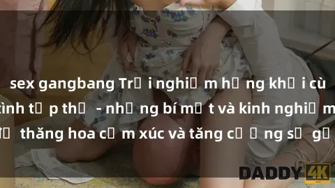 sex gangbang Trải nghiệm hứng khởi cùng với việc làm tình tập thể - những bí mật và kinh nghiệm để thăng hoa cảm xúc và tăng cường sự gắn kết trong mối quan hệ