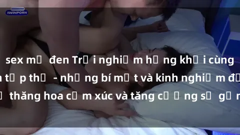 sex mỹ đen Trải nghiệm hứng khởi cùng với việc làm tình tập thể - những bí mật và kinh nghiệm để thăng hoa cảm xúc và tăng cường sự gắn kết trong mối quan hệ