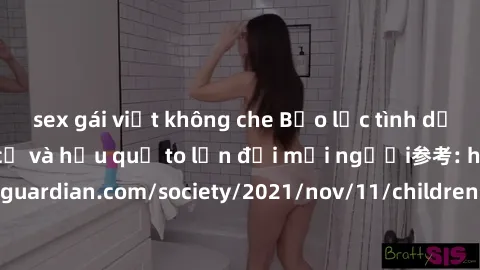 sex gái việt không che Bạo lực tình dục trong nhóm: nguy cơ và hậu quả to lớn đối mọi người参考: https://www.theguardian.com/society/2021/nov/11/children-as-young-as-four-are-being-sexually-abused-by-gr