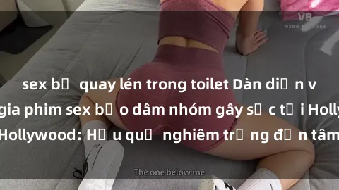 sex bị quay lén trong toilet Dàn diễn viên nổi tiếng tham gia phim sex bạo dâm nhóm gây sốc tại Hollywood: Hậu quả nghiêm trọng đến tâm lý của các nghệ sĩ