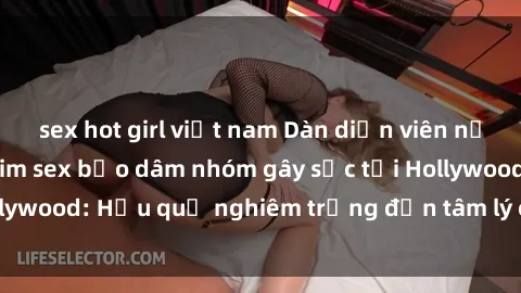 sex hot girl việt nam Dàn diễn viên nổi tiếng tham gia phim sex bạo dâm nhóm gây sốc tại Hollywood: Hậu quả nghiêm trọng đến tâm lý của các nghệ sĩ