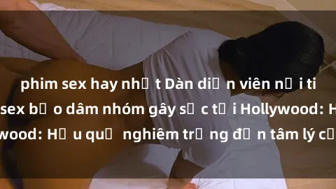 phim sex hay nhất Dàn diễn viên nổi tiếng tham gia phim sex bạo dâm nhóm gây sốc tại Hollywood: Hậu quả nghiêm trọng đến tâm lý của các nghệ sĩ