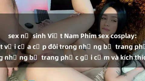 sex nữ sinh Việt Nam Phim sex cosplay: Trải nghiệm tuyệt vời của cặp đôi trong những bộ trang phục gợi cảm và kích thích