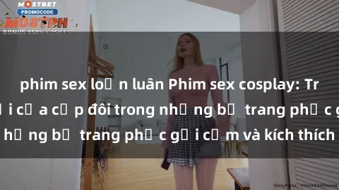 phim sex loạn luân Phim sex cosplay: Trải nghiệm tuyệt vời của cặp đôi trong những bộ trang phục gợi cảm và kích thích