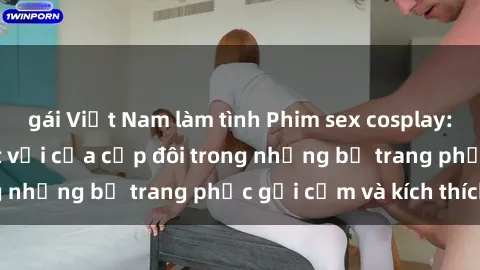 gái Việt Nam làm tình Phim sex cosplay: Trải nghiệm tuyệt vời của cặp đôi trong những bộ trang phục gợi cảm và kích thích