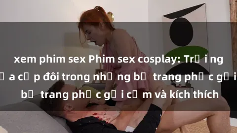 xem phim sex Phim sex cosplay: Trải nghiệm tuyệt vời của cặp đôi trong những bộ trang phục gợi cảm và kích thích