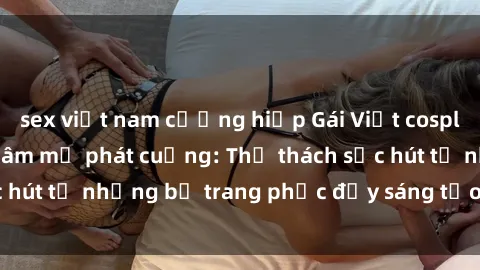 sex việt nam cưỡng hiếp Gái Việt cosplay sexy khiến fan hâm mộ phát cuồng: Thử thách sức hút từ những bộ trang phục đầy sáng tạo và quyến rũ!