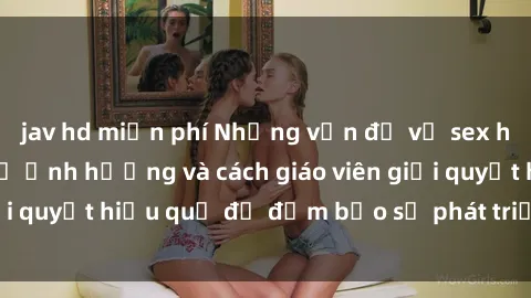 jav hd miễn phí Những vấn đề về sex học sinh: Các yếu tố ảnh hưởng và cách giáo viên giải quyết hiệu quả để đảm bảo sự phát triển toàn diện.