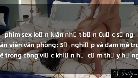 phim sex loạn luân nhật bản Cuộc sống tình dục của nhân viên văn phòng: Sự nghiệp và đam mê trong công việc khiến họ cảm thấy hứng thú với tình dục?