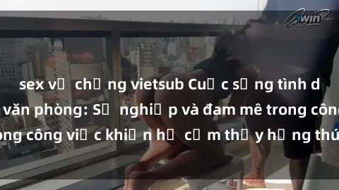 sex vợ chồng vietsub Cuộc sống tình dục của nhân viên văn phòng: Sự nghiệp và đam mê trong công việc khiến họ cảm thấy hứng thú với tình dục?