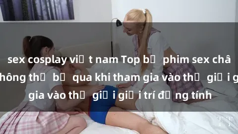 sex cosplay việt nam Top bộ phim sex châu âu nổi tiếng không thể bỏ qua khi tham gia vào thế giới giải trí đồng tính
