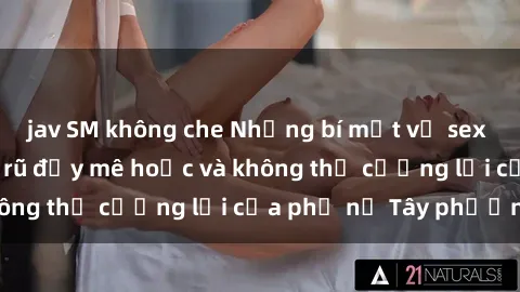 jav SM không che Những bí mật về sex gái Tây: Sự quyến rũ đầy mê hoặc và không thể cưỡng lại của phụ nữ Tây phương