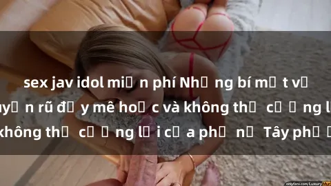 sex jav idol miễn phí Những bí mật về sex gái Tây: Sự quyến rũ đầy mê hoặc và không thể cưỡng lại của phụ nữ Tây phương