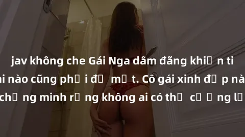 jav không che Gái Nga dâm đãng khiến tim bất cứ chàng trai nào cũng phải đỏ mặt. Cô gái xinh đẹp này đã chứng minh rằng không ai có thể cưỡng lại khi cô làm tình đắm say.