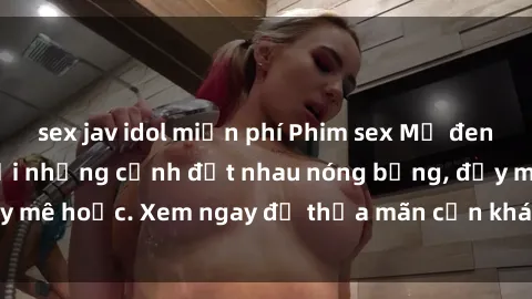sex jav idol miễn phí Phim sex Mỹ đen: phút mãnh liệt với những cảnh địt nhau nóng bỏng, đầy mê hoặc. Xem ngay để thỏa mãn cơn khát tình dục của bạn!