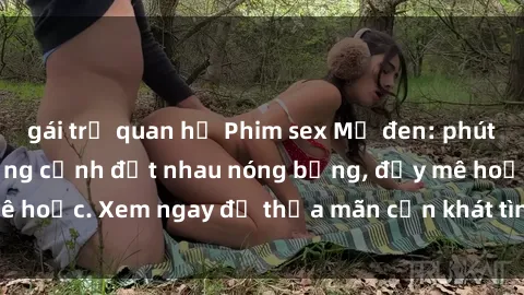 gái trẻ quan hệ Phim sex Mỹ đen: phút mãnh liệt với những cảnh địt nhau nóng bỏng, đầy mê hoặc. Xem ngay để thỏa mãn cơn khát tình dục của bạn!