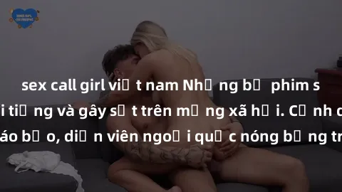 sex call girl việt nam Những bộ phim sex ngoại quốc nổi tiếng và gây sốt trên mạng xã hội. Cảnh quay táo bạo, diễn viên ngoại quốc nóng bỏng trong các tác phẩm đỉnh cao.