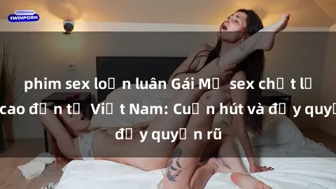 phim sex loạn luân Gái Mỹ sex chất lượng cao đến từ Việt Nam: Cuốn hút và đầy quyến rũ