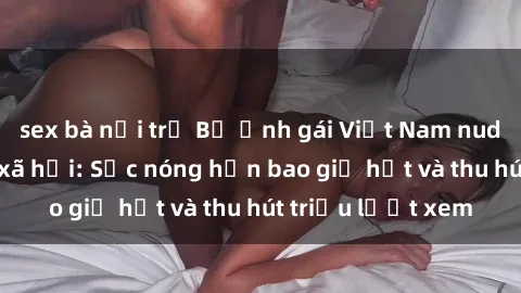 sex bà nội trợ Bộ ảnh gái Việt Nam nude gây sốt mạng xã hội: Sắc nóng hơn bao giờ hết và thu hút triệu lượt xem