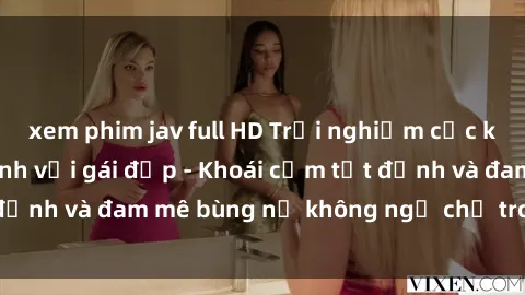 xem phim jav full HD Trải nghiệm cực kỳ thú vị khi làm tình với gái đẹp - Khoái cảm tột đỉnh và đam mê bùng nổ không ngờ chỉ trong một đêm!