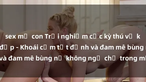 sex mẹ con Trải nghiệm cực kỳ thú vị khi làm tình với gái đẹp - Khoái cảm tột đỉnh và đam mê bùng nổ không ngờ chỉ trong một đêm!