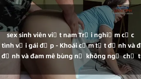 sex sinh viên việt nam Trải nghiệm cực kỳ thú vị khi làm tình với gái đẹp - Khoái cảm tột đỉnh và đam mê bùng nổ không ngờ chỉ trong một đêm!
