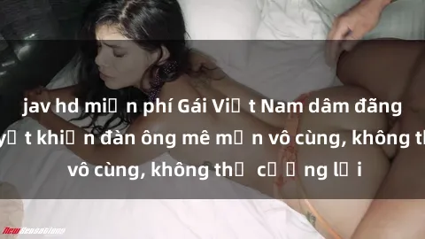 jav hd miễn phí Gái Việt Nam dâm đãng: Những bí quyết khiến đàn ông mê mẩn vô cùng, không thể cưỡng lại
