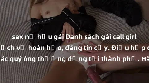 sex nữ hầu gái Danh sách gái call girl vip chất lượng, dịch vụ hoàn hảo, đáng tin cậy. Điều hấp dẫn cho các quý ông thượng đẳng tại thành phố. Hãy nhấc máy và đặt lịch ngay!