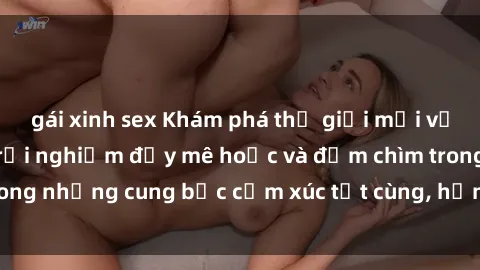 gái xinh sex Khám phá thế giới mới với sex người lớn: trải nghiệm đầy mê hoặc và đắm chìm trong những cung bậc cảm xúc tột cùng, hứng khởi và cuốn hút.