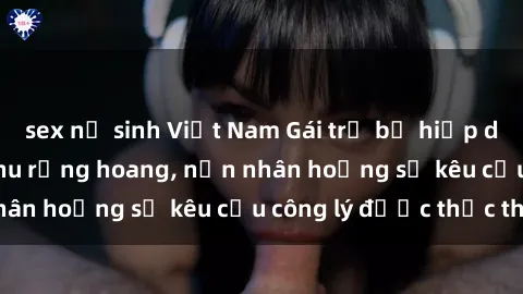 sex nữ sinh Việt Nam Gái trẻ bị hiếp dâm bạo lực trong khu rừng hoang, nạn nhân hoảng sợ kêu cầu công lý được thực thi