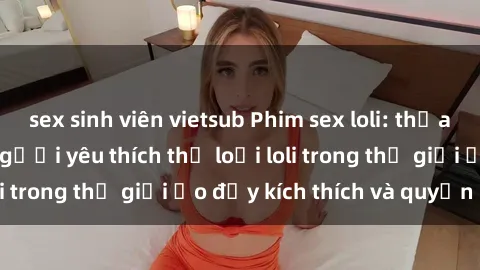 sex sinh viên vietsub Phim sex loli: thỏa mãn đam mê của người yêu thích thể loại loli trong thế giới ảo đầy kích thích và quyến rũ.