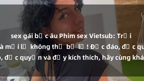 sex gái bắc âu Phim sex Vietsub: Trải nghiệm hấp dẫn và mới lạ không thể bỏ lỡ! Độc đáo, độc quyền và đầy kích thích, hãy cùng khám phá ngay!