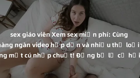 sex giáo viên Xem sex miễn phí: Cùng trải nghiệm với hàng ngàn video hấp dẫn và nhiều thể loại đa dạng chỉ trong một cú nhấp chuột! Đừng bỏ lỡ cơ hội thưởng thức tuyệt vời này ngay hôm nay!
