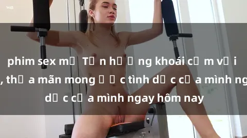 phim sex mỹ Tận hưởng khoái cảm với gái xinh sex, thỏa mãn mong ước tình dục của mình ngay hôm nay