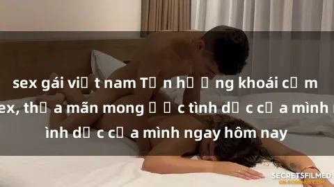 sex gái việt nam Tận hưởng khoái cảm với gái xinh sex, thỏa mãn mong ước tình dục của mình ngay hôm nay