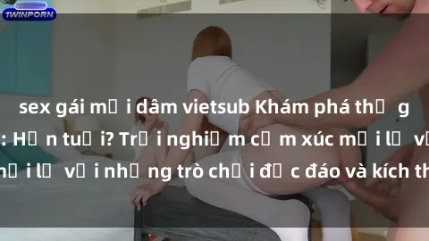 sex gái mại dâm vietsub Khám phá thế giới sex trực tuyến: Hơn tuổi? Trải nghiệm cảm xúc mới lạ với những trò chơi độc đáo và kích thích người lớn