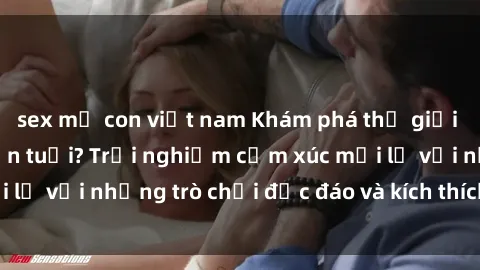sex mẹ con việt nam Khám phá thế giới sex trực tuyến: Hơn tuổi? Trải nghiệm cảm xúc mới lạ với những trò chơi độc đáo và kích thích người lớn