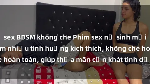 sex BDSM không che Phim sex nữ sinh mới nhất: Trải nghiệm nhiều tình huống kích thích, không che hoàn toàn, giúp thỏa mãn cơn khát tình dục của các bạn trẻ