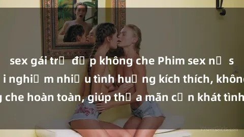 sex gái trẻ đẹp không che Phim sex nữ sinh mới nhất: Trải nghiệm nhiều tình huống kích thích, không che hoàn toàn, giúp thỏa mãn cơn khát tình dục của các bạn trẻ