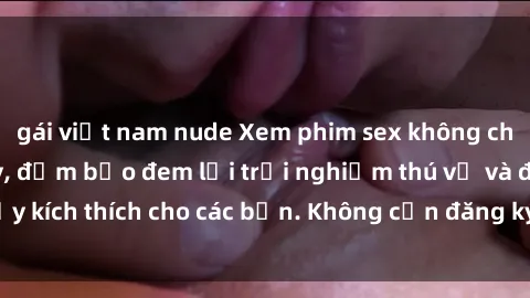 gái việt nam nude Xem phim sex không che miễn phí tại đây, đảm bảo đem lại trải nghiệm thú vị và đầy kích thích cho các bạn. Không cần đăng ký, hoàn toàn miễn phí.