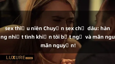 sex thiếu niên Chuyện sex chị dâu: hành động nhiệt tình khiến tôi bất ngờ và mãn nguyện!